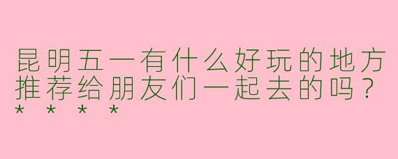 昆明五一有什么好玩的地方推荐给朋友们一起去的吗？****