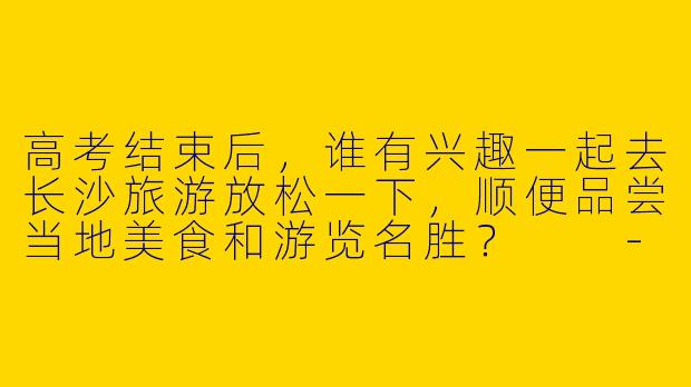 高考结束后，谁有兴趣一起去长沙旅游放松一下，顺便品尝当地美食和游览名胜？  