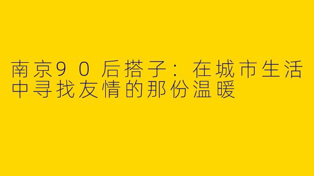南京90后搭子:在城市生活中寻找友情的那份温暖