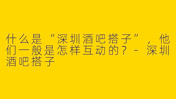 什么是“深圳酒吧搭子”，他们一般是怎样互动的？-深圳酒吧搭子