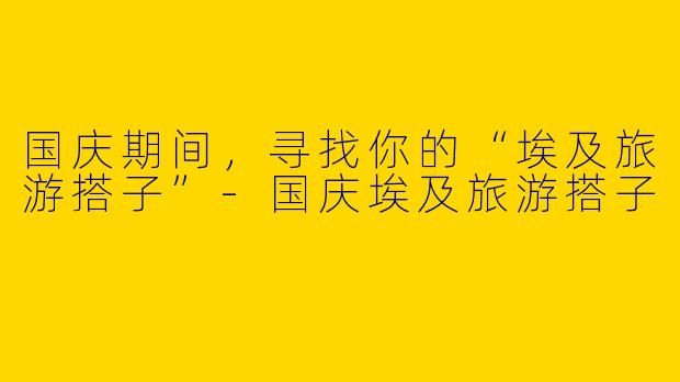 国庆期间，寻找你的“埃及旅游搭子”-国庆埃及旅游搭子