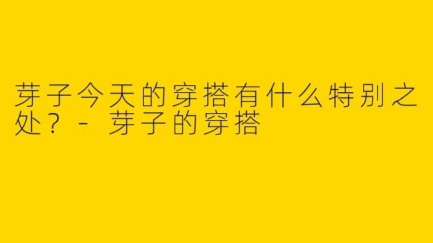 芽子今天的穿搭有什么特别之处？