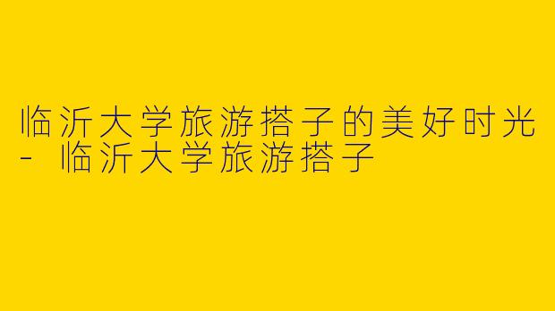 临沂大学旅游搭子的美好时光-临沂大学旅游搭子
