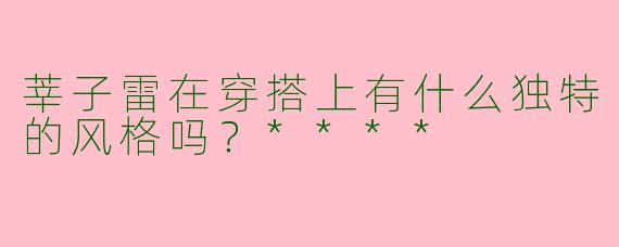 莘子雷在穿搭上有什么独特的风格吗？****