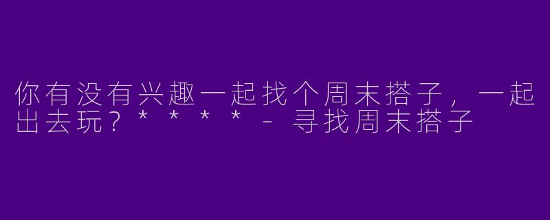 你有没有兴趣一起找个周末搭子,一起出去玩?****