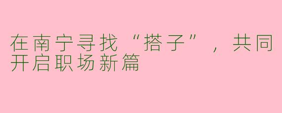 在南宁寻找“搭子”，共同开启职场新篇