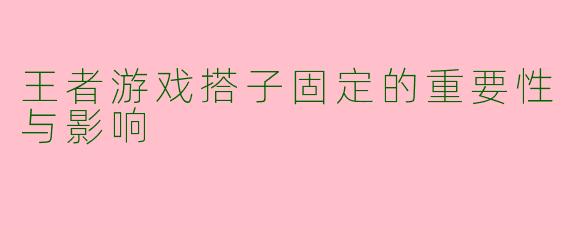 王者游戏搭子固定的重要性与影响