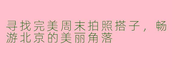 寻找完美周末拍照搭子，畅游北京的美丽角落