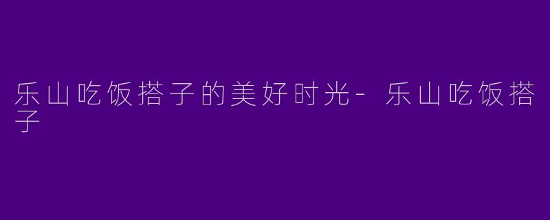 乐山吃饭搭子的美好时光-乐山吃饭搭子