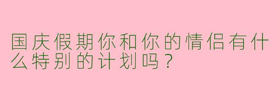 国庆假期你和你的情侣有什么特别的计划吗？