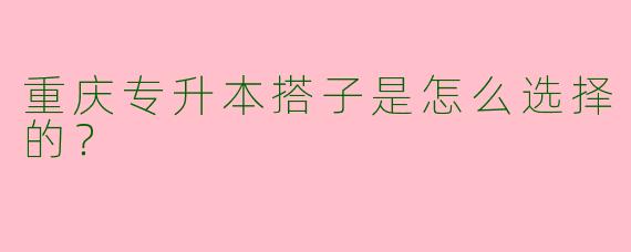 重庆专升本搭子是怎么选择的？  