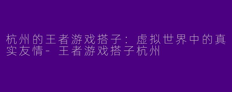 杭州的王者游戏搭子：虚拟世界中的真实友情-王者游戏搭子杭州