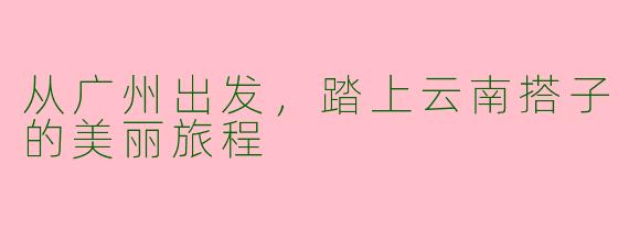 从广州出发，踏上云南搭子的美丽旅程