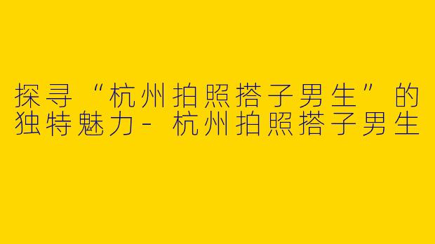 探寻“杭州拍照搭子男生”的独特魅力-杭州拍照搭子男生