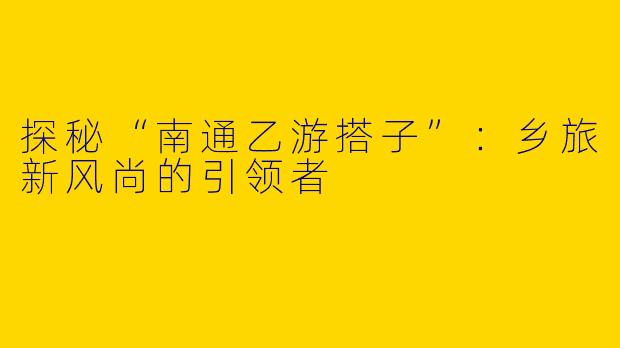 探秘“南通乙游搭子”：乡旅新风尚的引领者