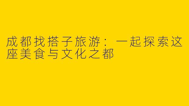 成都找搭子旅游：一起探索这座美食与文化之都