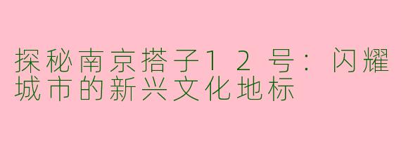 探秘南京搭子12号：闪耀城市的新兴文化地标