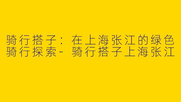骑行搭子：在上海张江的绿色骑行探索-骑行搭子上海张江