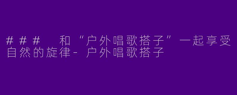 ### 和“户外唱歌搭子”一起享受自然的旋律-户外唱歌搭子