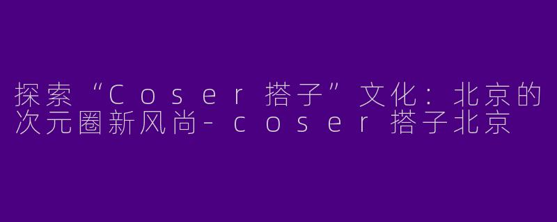 探索“Coser搭子”文化：北京的次元圈新风尚