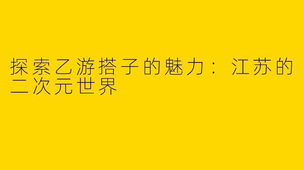 探索乙游搭子的魅力：江苏的二次元世界
