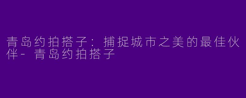 青岛约拍搭子：捕捉城市之美的最佳伙伴-青岛约拍搭子