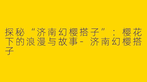 探秘“济南幻樱搭子”：樱花下的浪漫与故事-济南幻樱搭子