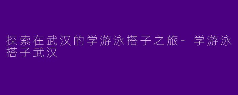 探索在武汉的学游泳搭子之旅-学游泳搭子武汉