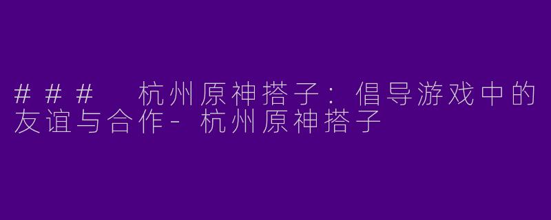 ### 杭州原神搭子:倡导游戏中的友谊与合作