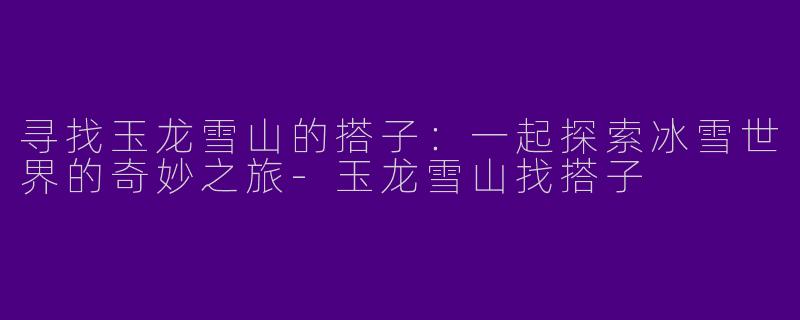 寻找玉龙雪山的搭子：一起探索冰雪世界的奇妙之旅-玉龙雪山找搭子
