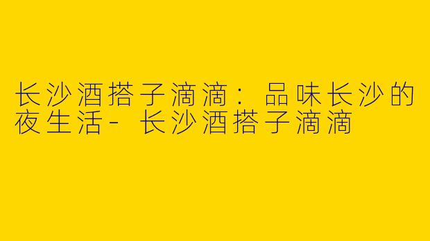长沙酒搭子滴滴：品味长沙的夜生活-长沙酒搭子滴滴