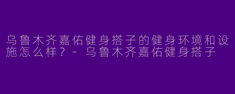 乌鲁木齐嘉佑健身搭子的健身环境和设施怎么样？