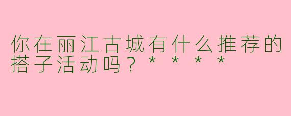 你在丽江古城有什么推荐的搭子活动吗？****