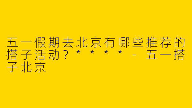 五一假期去北京有哪些推荐的搭子活动？****