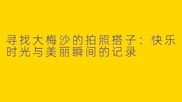 寻找大梅沙的拍照搭子：快乐时光与美丽瞬间的记录