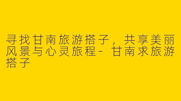 寻找甘南旅游搭子，共享美丽风景与心灵旅程-甘南求旅游搭子