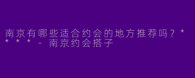 南京有哪些适合约会的地方推荐吗？****