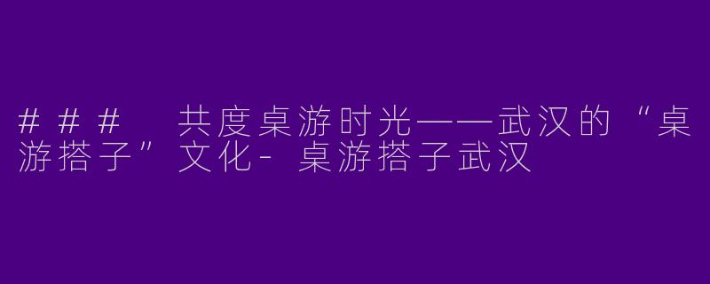 ### 共度桌游时光——武汉的“桌游搭子”文化-桌游搭子武汉