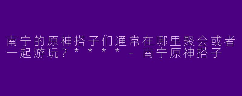 南宁的原神搭子们通常在哪里聚会或者一起游玩？****