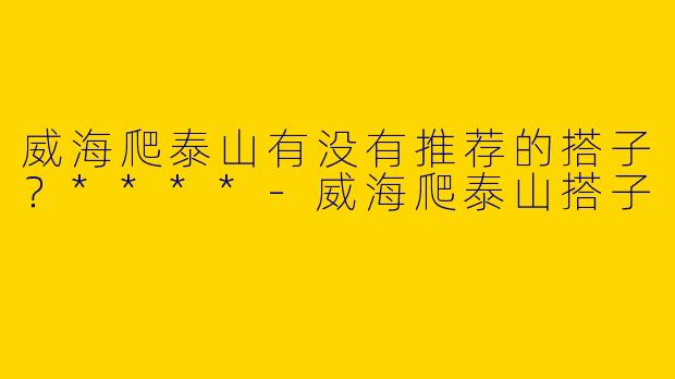 威海爬泰山有没有推荐的搭子？****