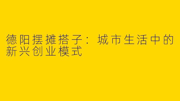 德阳摆摊搭子：城市生活中的新兴创业模式