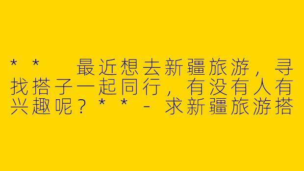 ** 最近想去新疆旅游,寻找搭子一起同行,有没有人有兴趣呢?**