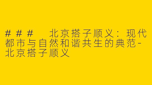 ### 北京搭子顺义：现代都市与自然和谐共生的典范-北京搭子顺义