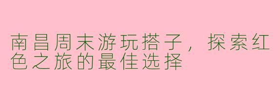 南昌周末游玩搭子，探索红色之旅的最佳选择