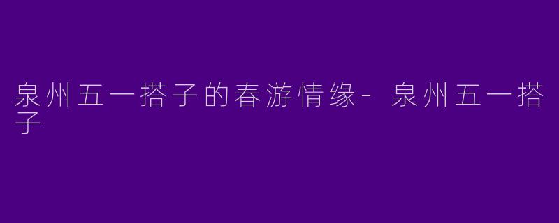 泉州五一搭子的春游情缘-泉州五一搭子