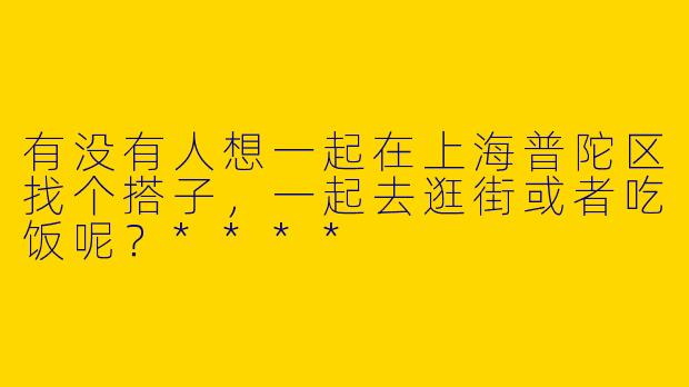 有没有人想一起在上海普陀区找个搭子，一起去逛街或者吃饭呢？****