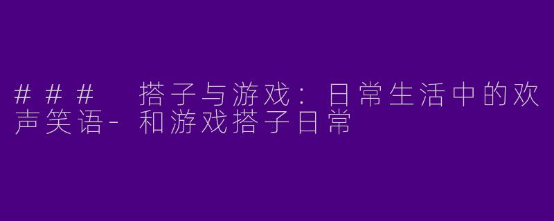 ### 搭子与游戏：日常生活中的欢声笑语