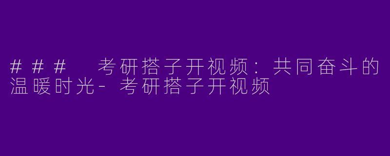 ### 考研搭子开视频：共同奋斗的温暖时光-考研搭子开视频