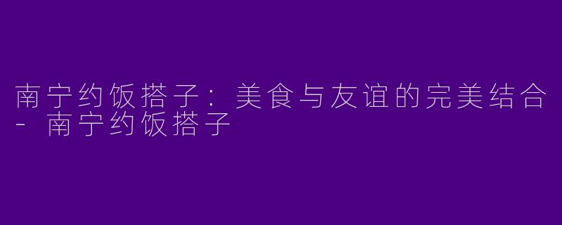 南宁约饭搭子：美食与友谊的完美结合-南宁约饭搭子