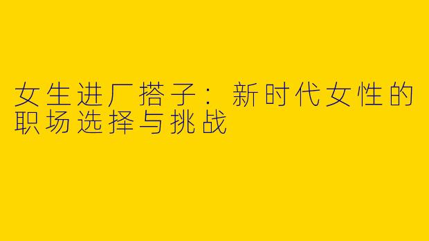 女生进厂搭子：新时代女性的职场选择与挑战